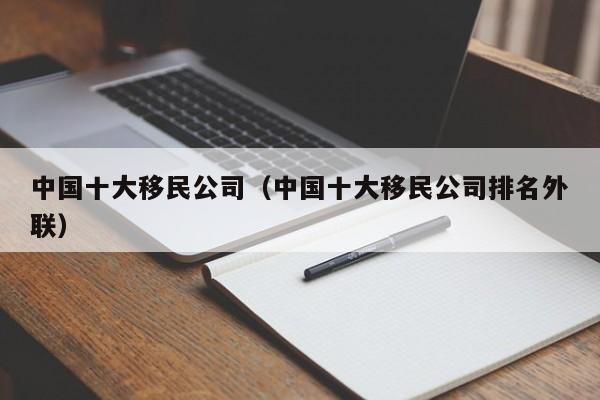中国十大移民公司（中国十大移民公司排名外联）