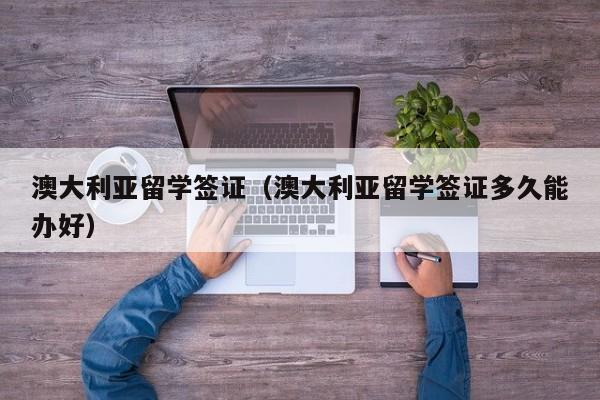 澳大利亚留学签证（澳大利亚留学签证多久能办好）