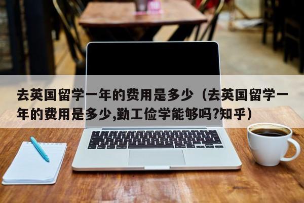 去英国留学一年的费用是多少（去英国留学一年的费用是多少,勤工俭学能够吗?知乎）