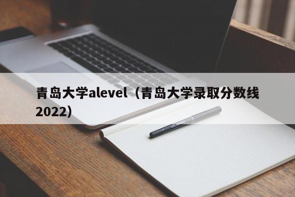 青岛大学alevel（青岛大学录取分数线2022）