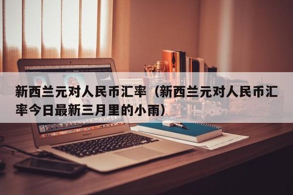 新西兰元对人民币汇率（新西兰元对人民币汇率今日最新三月里的小雨）