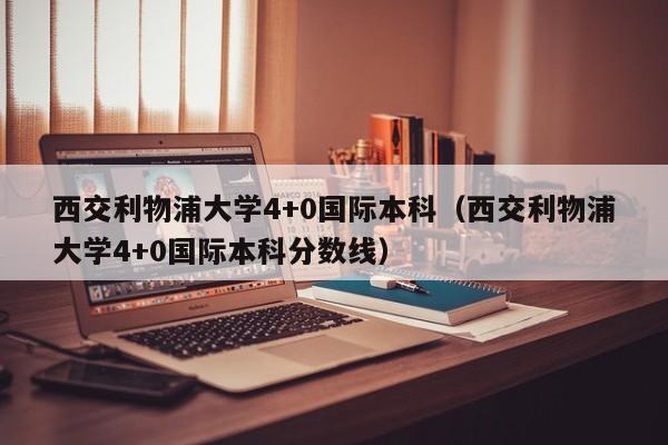 西交利物浦大学4+0国际本科（西交利物浦大学4+0国际本科分数线）