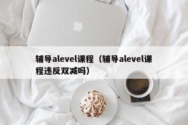 辅导alevel课程（辅导alevel课程违反双减吗）