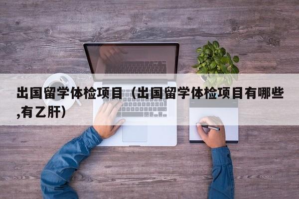 出国留学体检项目（出国留学体检项目有哪些,有乙肝）