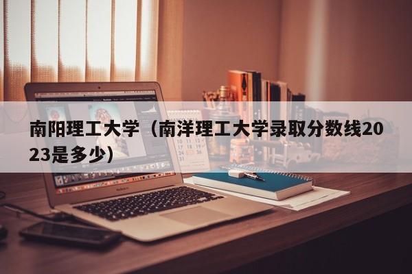 南阳理工大学（南洋理工大学录取分数线2023是多少）