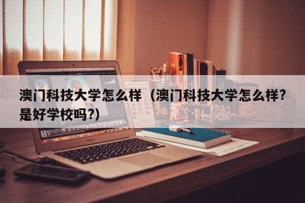 澳门科技大学怎么样（澳门科技大学怎么样?是好学校吗?）
