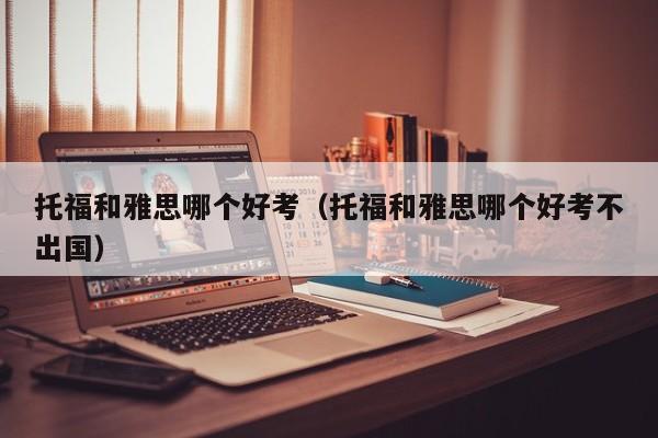 托福和雅思哪个好考（托福和雅思哪个好考不出国）