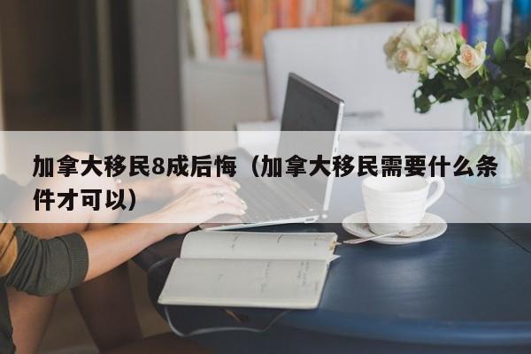 加拿大移民8成后悔（加拿大移民需要什么条件才可以）