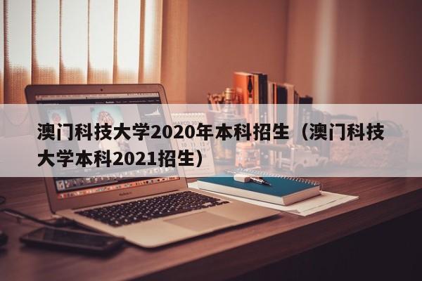 澳门科技大学2020年本科招生（澳门科技大学本科2021招生）