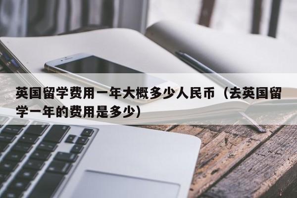 英国留学费用一年大概多少人民币（去英国留学一年的费用是多少）