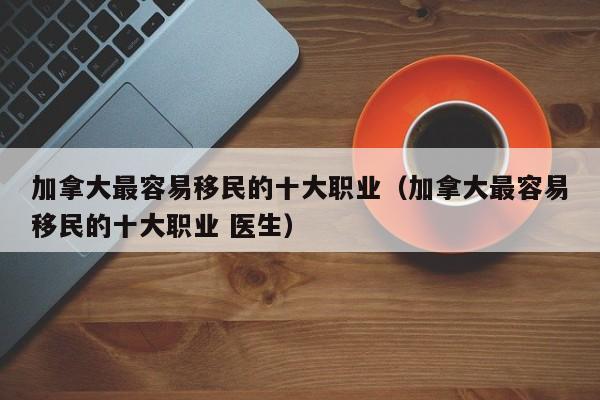 加拿大最容易移民的十大职业（加拿大最容易移民的十大职业 医生）