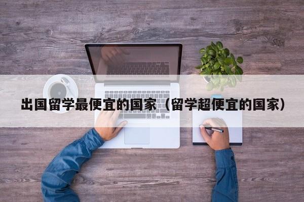 出国留学最便宜的国家（留学超便宜的国家）