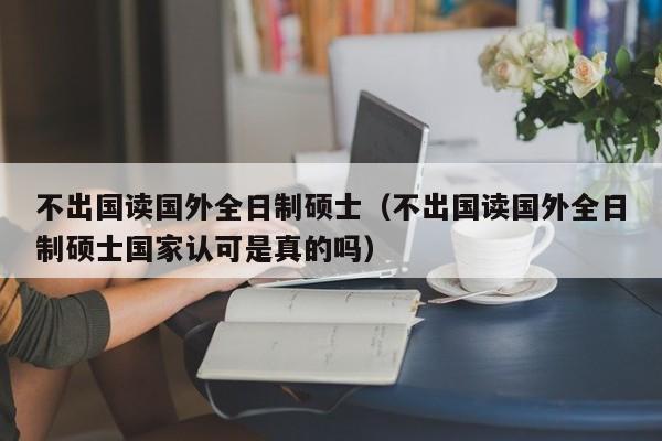 不出国读国外全日制硕士（不出国读国外全日制硕士国家认可是真的吗）