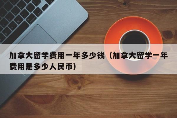 加拿大留学费用一年多少钱（加拿大留学一年费用是多少人民币）