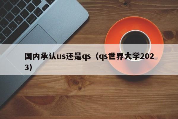 国内承认us还是qs（qs世界大学2023）