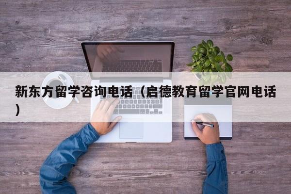 新东方留学咨询电话（启德教育留学官网电话）