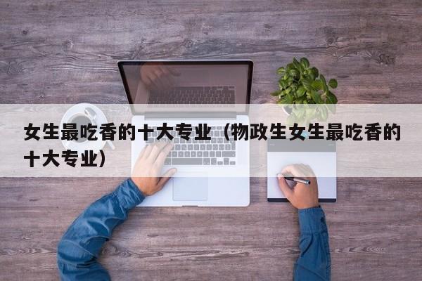女生最吃香的十大专业（物政生女生最吃香的十大专业）