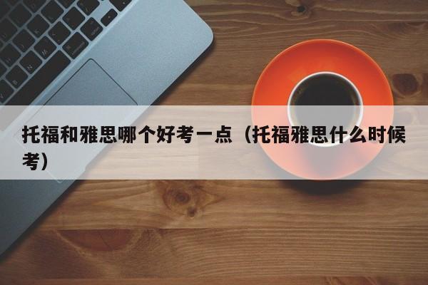 托福和雅思哪个好考一点（托福雅思什么时候考）