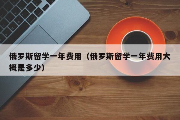 俄罗斯留学一年费用（俄罗斯留学一年费用大概是多少）