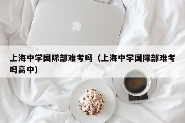 上海中学国际部难考吗（上海中学国际部难考吗高中）