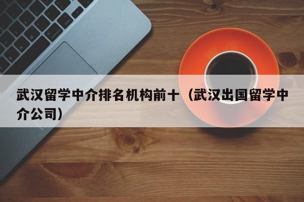 武汉留学中介排名机构前十（武汉出国留学中介公司）