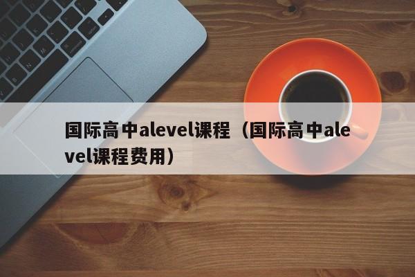 国际高中alevel课程（国际高中alevel课程费用）
