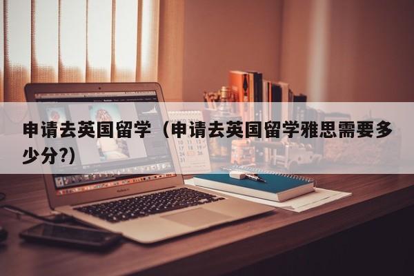 申请去英国留学（申请去英国留学雅思需要多少分?）
