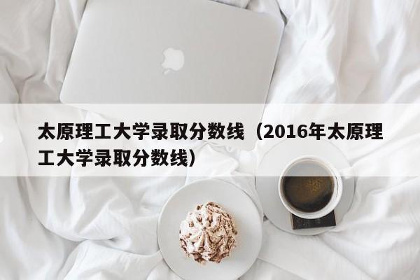 太原理工大学录取分数线（2016年太原理工大学录取分数线）