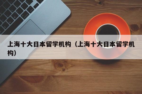 上海十大日本留学机构（上海十大日本留学机构）