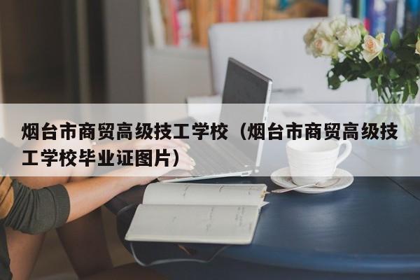 烟台市商贸高级技工学校（烟台市商贸高级技工学校毕业证图片）