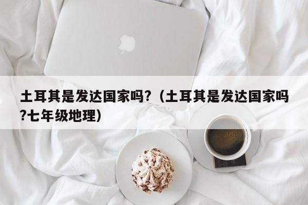 土耳其是发达国家吗?（土耳其是发达国家吗?七年级地理）