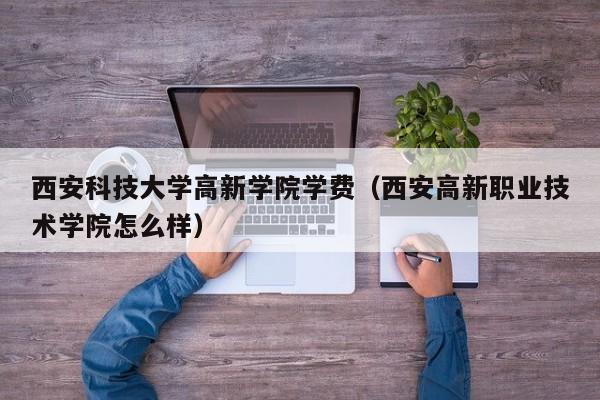 西安科技大学高新学院学费（西安高新职业技术学院怎么样）
