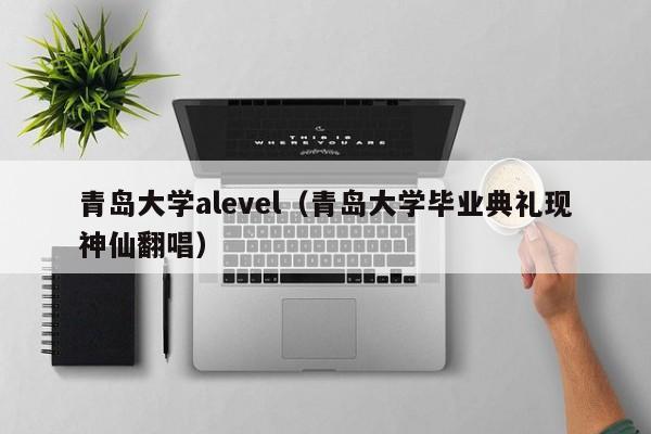 青岛大学alevel（青岛大学毕业典礼现神仙翻唱）
