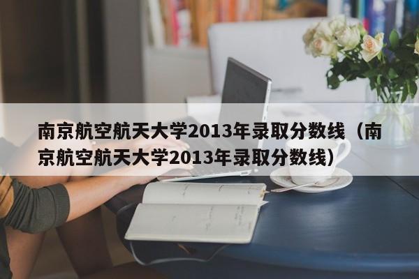 南京航空航天大学2013年录取分数线（南京航空航天大学2013年录取分数线）