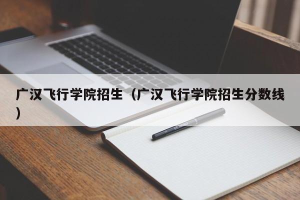 广汉飞行学院招生（广汉飞行学院招生分数线）