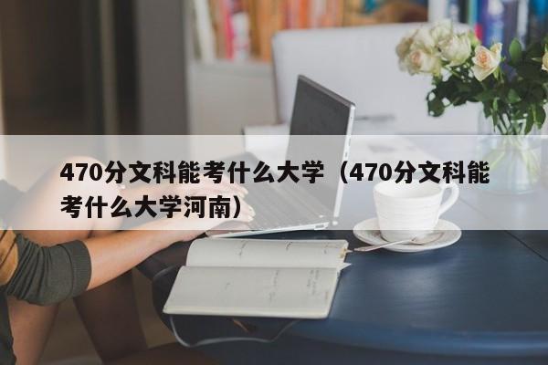 470分文科能考什么大学（470分文科能考什么大学河南）