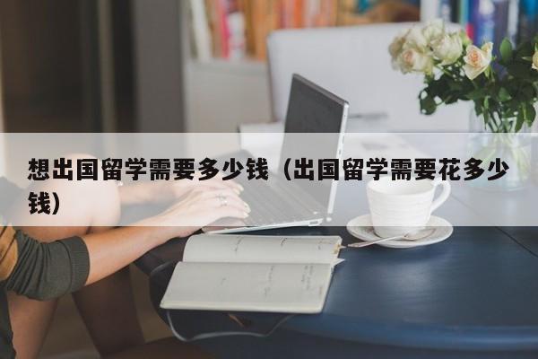 想出国留学需要多少钱（出国留学需要花多少钱）