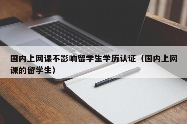 国内上网课不影响留学生学历认证（国内上网课的留学生）
