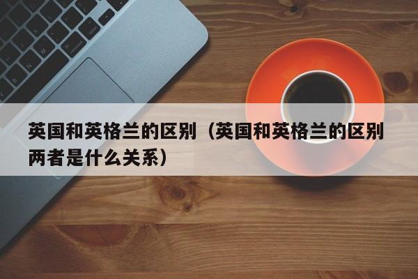 英国和英格兰的区别（英国和英格兰的区别 两者是什么关系）