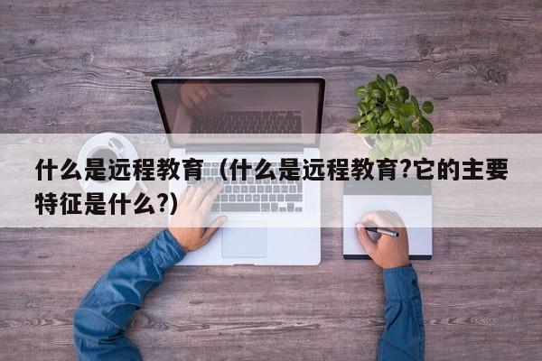 什么是远程教育（什么是远程教育?它的主要特征是什么?）