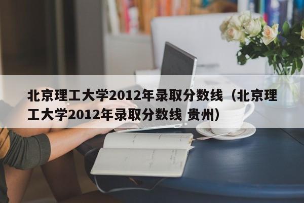 北京理工大学2012年录取分数线（北京理工大学2012年录取分数线 贵州）