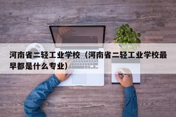 河南省二轻工业学校（河南省二轻工业学校最早都是什么专业）