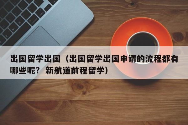 出国留学出国（出国留学出国申请的流程都有哪些呢?  新航道前程留学）