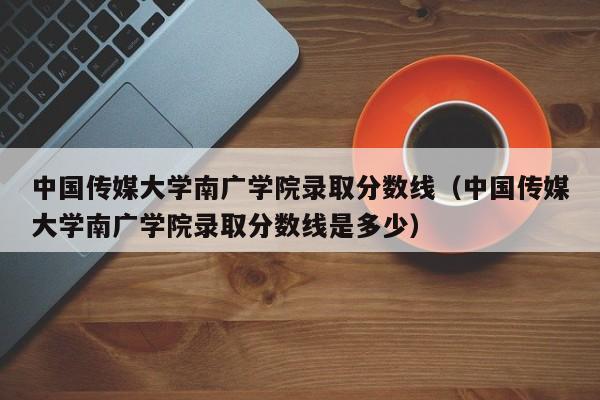 中国传媒大学南广学院录取分数线（中国传媒大学南广学院录取分数线是多少）