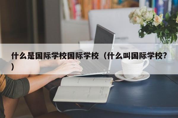 什么是国际学校国际学校（什么叫国际学校?）