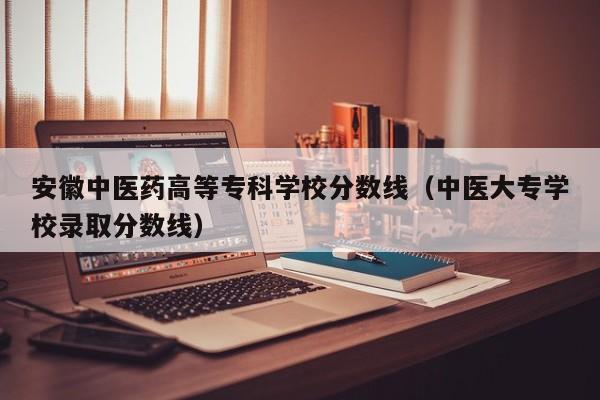 安徽中医药高等专科学校分数线（中医大专学校录取分数线）