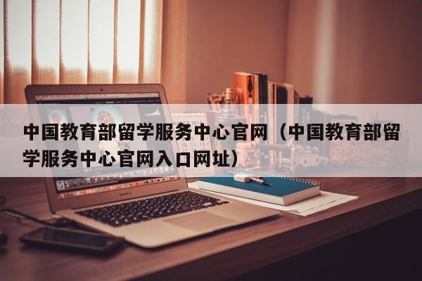 中国教育部留学服务中心官网（中国教育部留学服务中心官网入口网址）
