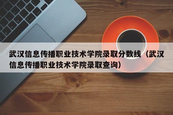 武汉信息传播职业技术学院录取分数线（武汉信息传播职业技术学院录取查询）