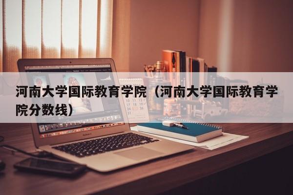 河南大学国际教育学院（河南大学国际教育学院分数线）