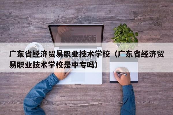 广东省经济贸易职业技术学校（广东省经济贸易职业技术学校是中专吗）
